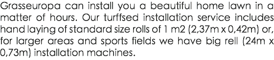 Grasseuropa can install you a beautiful home lawn in a matter of hours. Our turffsed installation service includes hand laying of standard size rolls of 1 m2 (2,37m x 0,42m) or, for larger areas and sports fields we have big rell (24m x 0,73m) installation machines.